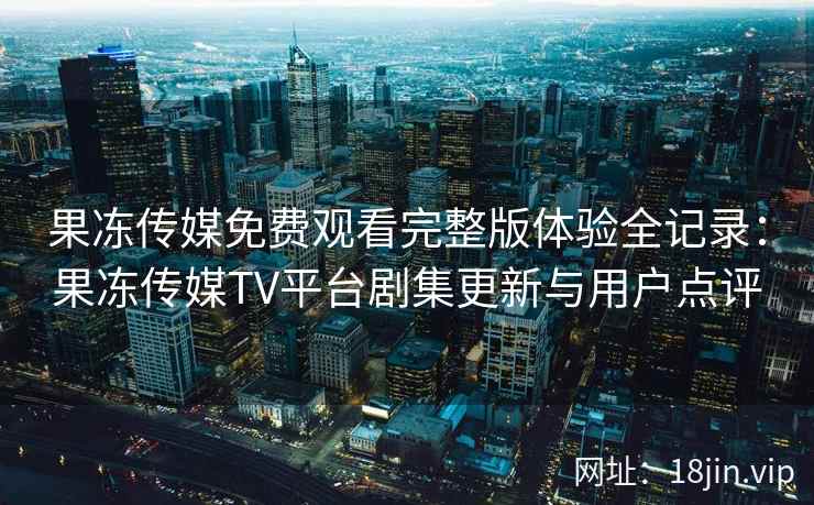 果冻传媒免费观看完整版体验全记录：果冻传媒TV平台剧集更新与用户点评