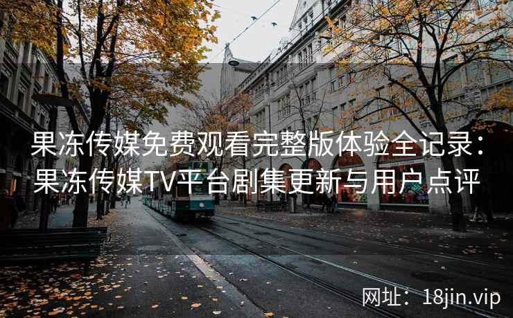 果冻传媒免费观看完整版体验全记录：果冻传媒TV平台剧集更新与用户点评