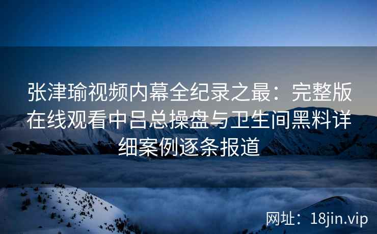 张津瑜视频内幕全纪录之最：完整版在线观看中吕总操盘与卫生间黑料详细案例逐条报道