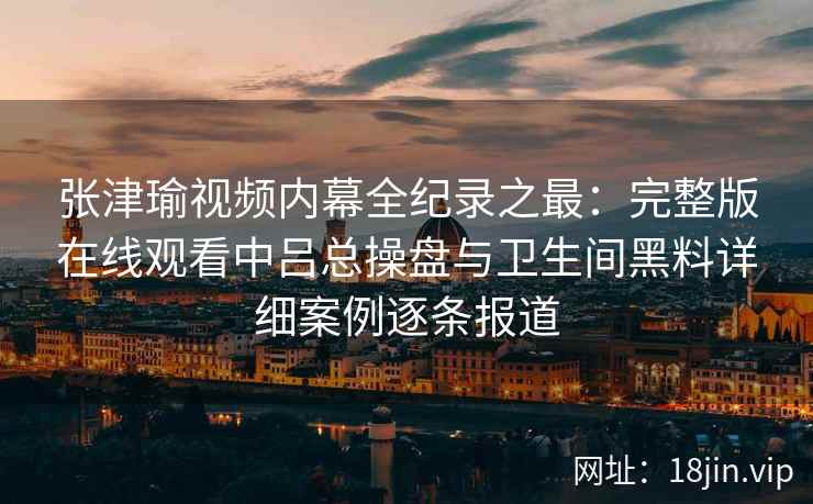 张津瑜视频内幕全纪录之最：完整版在线观看中吕总操盘与卫生间黑料详细案例逐条报道