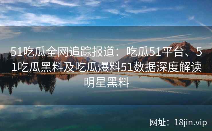 51吃瓜全网追踪报道：吃瓜51平台、51吃瓜黑料及吃瓜爆料51数据深度解读明星黑料