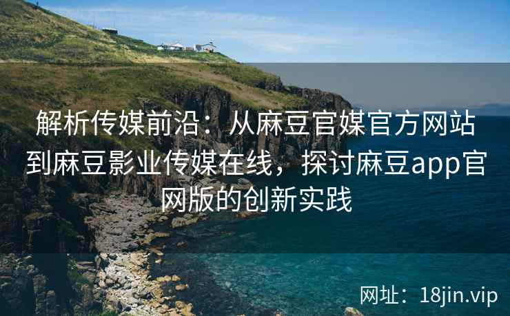 解析传媒前沿：从麻豆官媒官方网站到麻豆影业传媒在线，探讨麻豆app官网版的创新实践