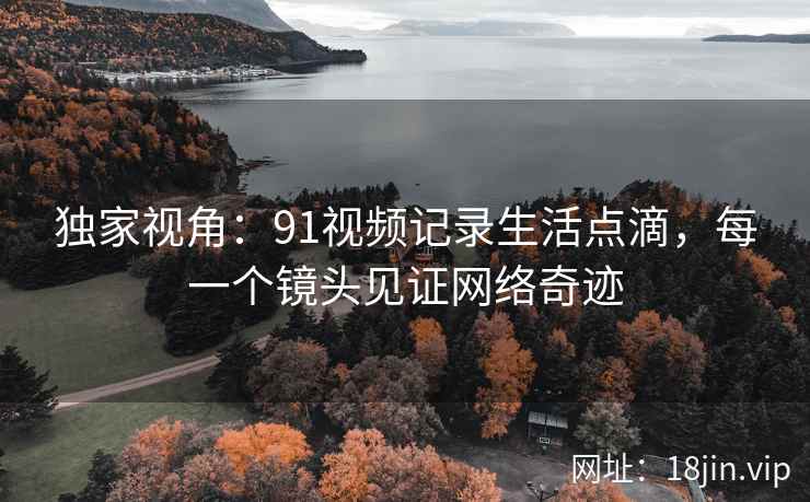 独家视角:91视频记录生活点滴,每一个镜头见证网络奇迹 独家视角:91视频记录生活点滴,每一个镜头见证网络奇迹