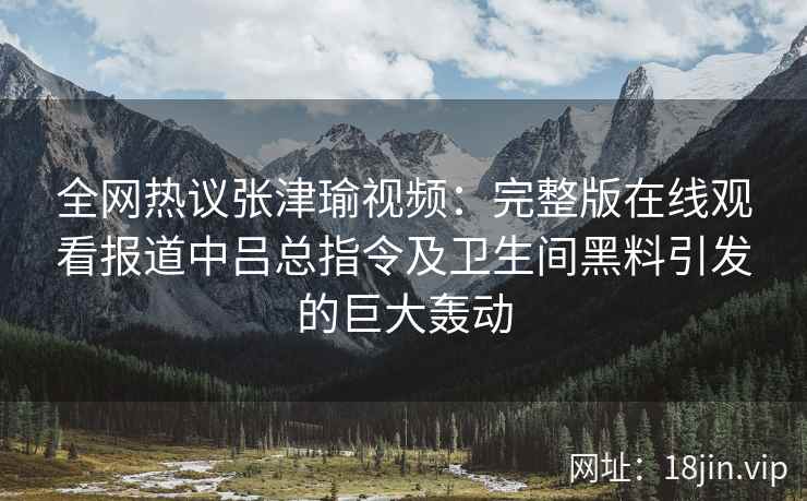全网热议张津瑜视频：完整版在线观看报道中吕总指令及卫生间黑料引发的巨大轰动
