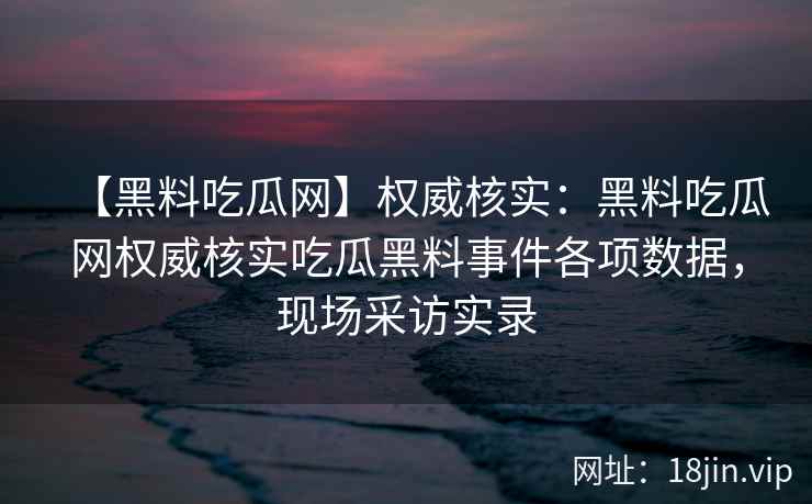 【黑料吃瓜网】权威核实：黑料吃瓜网权威核实吃瓜黑料事件各项数据，现场采访实录