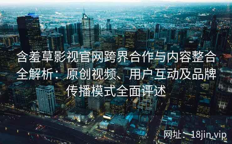 含羞草影视官网跨界合作与内容整合全解析:原创视频、用户互动及品牌传播模式全面评述 含羞草影视官网跨界合作与内容整合全解析:原创视频、用户互动及品牌传播模式全面评述