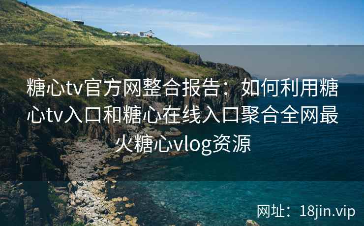 糖心tv官方网整合报告：如何利用糖心tv入口和糖心在线入口聚合全网最火糖心vlog资源