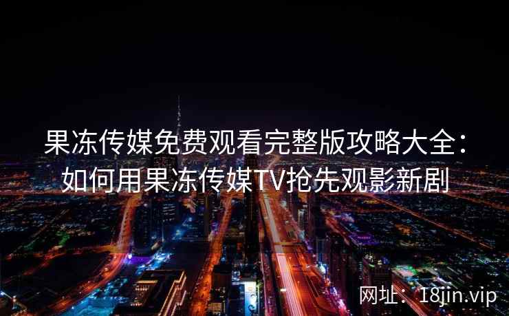 果冻传媒免费观看完整版攻略大全：如何用果冻传媒TV抢先观影新剧
