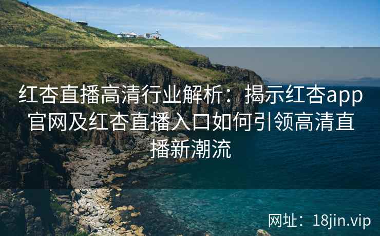 红杏直播高清行业解析：揭示红杏app官网及红杏直播入口如何引领高清直播新潮流