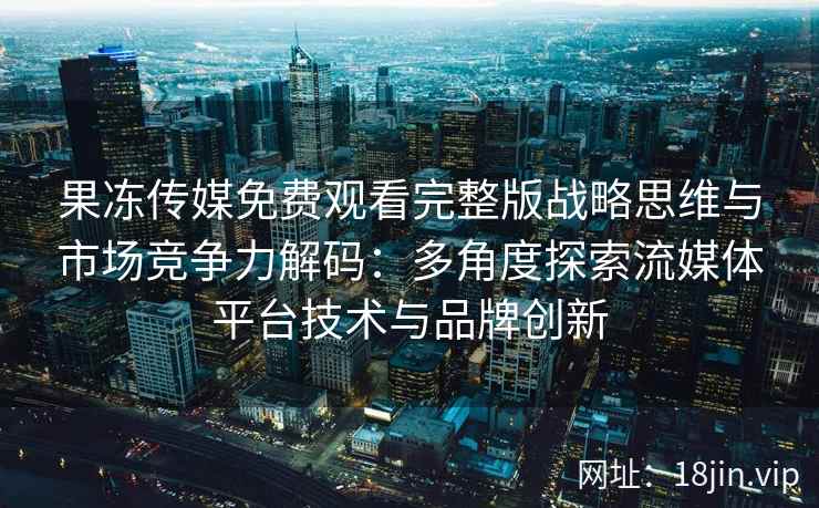 果冻传媒免费观看完整版战略思维与市场竞争力解码：多角度探索流媒体平台技术与品牌创新