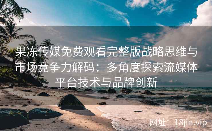 果冻传媒免费观看完整版战略思维与市场竞争力解码：多角度探索流媒体平台技术与品牌创新
