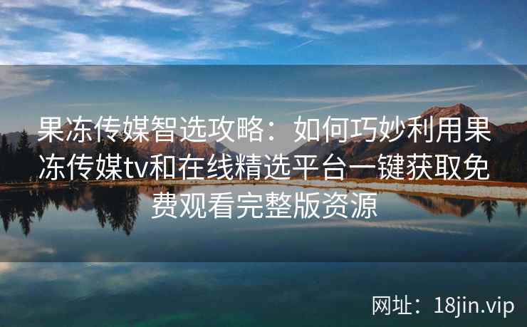 果冻传媒智选攻略：如何巧妙利用果冻传媒tv和在线精选平台一键获取免费观看完整版资源