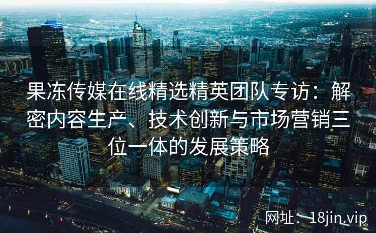 果冻传媒在线精选精英团队专访：解密内容生产、技术创新与市场营销三位一体的发展策略