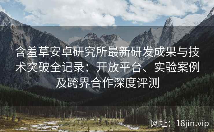 含羞草安卓研究所最新研发成果与技术突破全记录：开放平台、实验案例及跨界合作深度评测