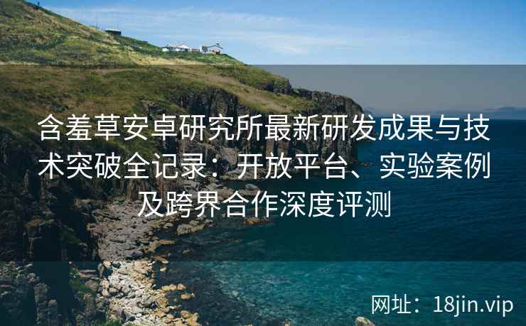 含羞草安卓研究所最新研发成果与技术突破全记录：开放平台、实验案例及跨界合作深度评测
