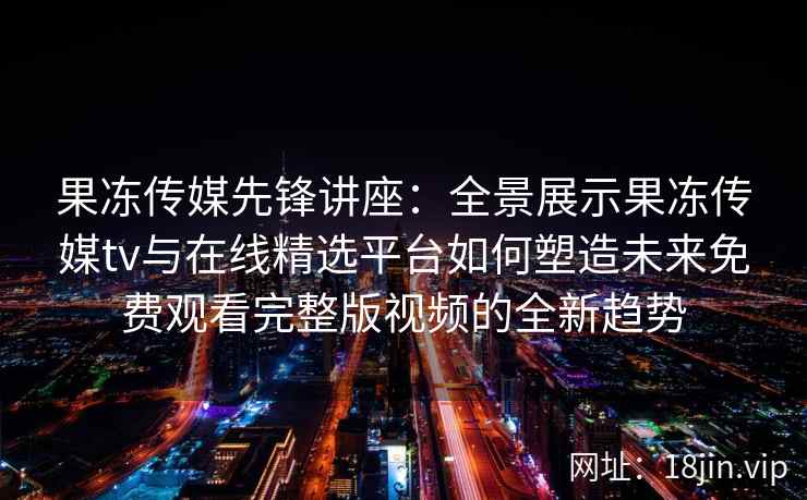 果冻传媒先锋讲座：全景展示果冻传媒tv与在线精选平台如何塑造未来免费观看完整版视频的全新趋势