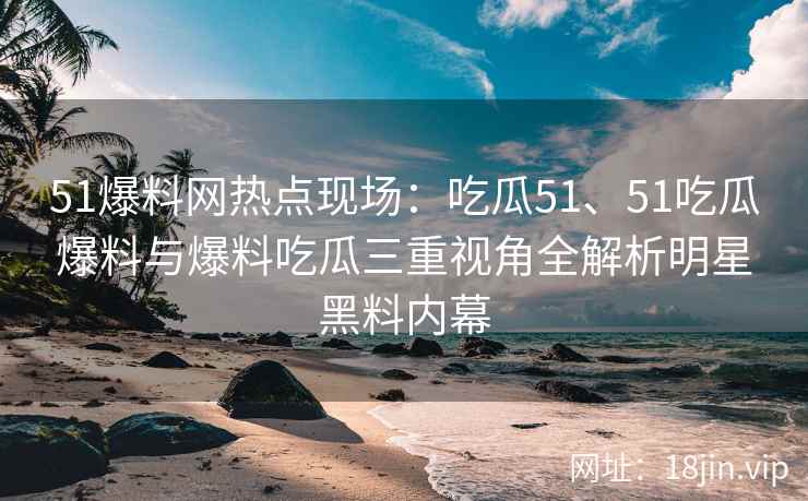51爆料网热点现场：吃瓜51、51吃瓜爆料与爆料吃瓜三重视角全解析明星黑料内幕