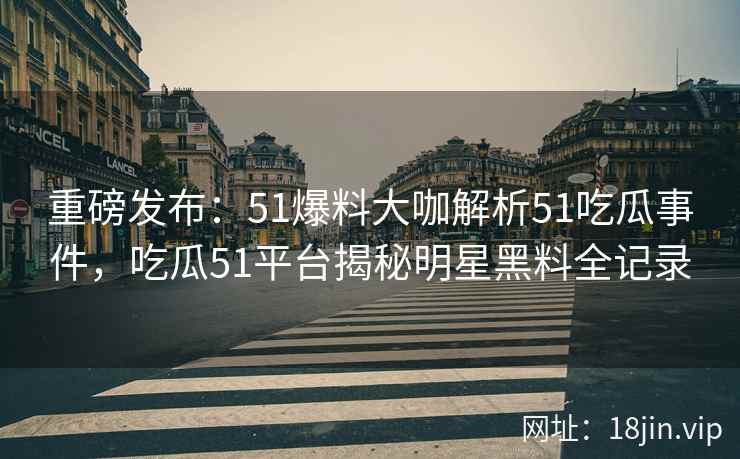 重磅发布：51爆料大咖解析51吃瓜事件，吃瓜51平台揭秘明星黑料全记录