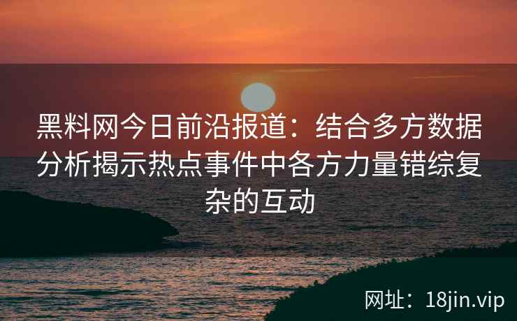 黑料网今日前沿报道：结合多方数据分析揭示热点事件中各方力量错综复杂的互动