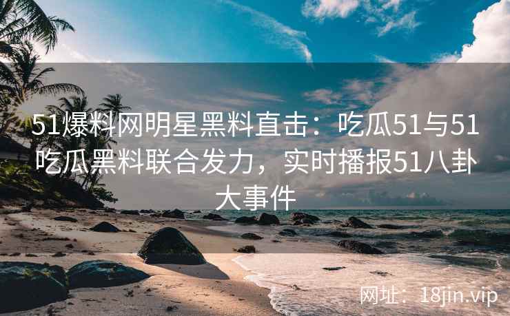 51爆料网明星黑料直击：吃瓜51与51吃瓜黑料联合发力，实时播报51八卦大事件