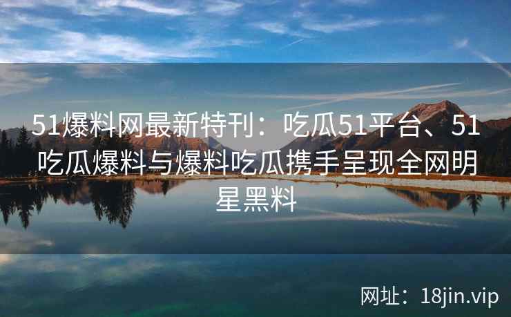 51爆料网最新特刊：吃瓜51平台、51吃瓜爆料与爆料吃瓜携手呈现全网明星黑料