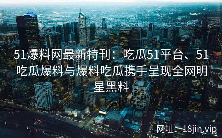 51爆料网最新特刊：吃瓜51平台、51吃瓜爆料与爆料吃瓜携手呈现全网明星黑料