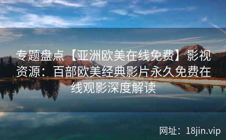 专题盘点【亚洲欧美在线免费】影视资源：百部欧美经典影片永久免费在线观影深度解读