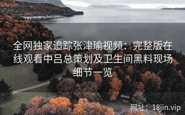 全网独家追踪张津瑜视频：完整版在线观看中吕总策划及卫生间黑料现场细节一览