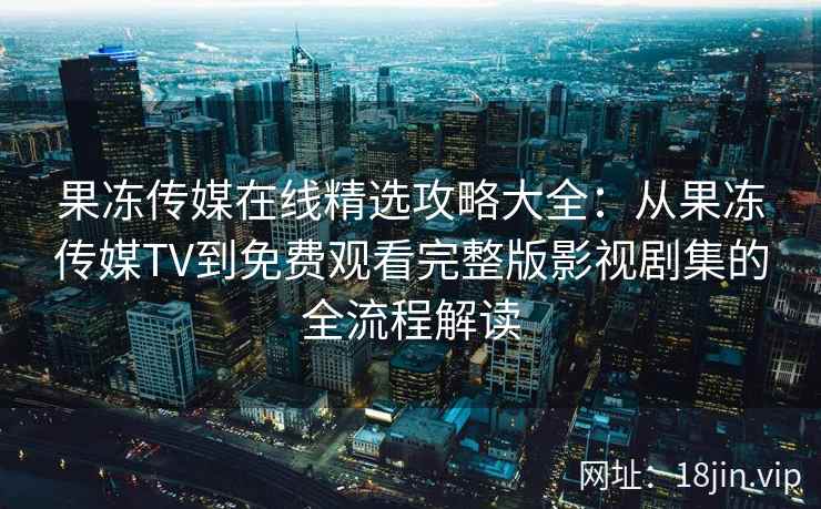 果冻传媒在线精选攻略大全：从果冻传媒TV到免费观看完整版影视剧集的全流程解读