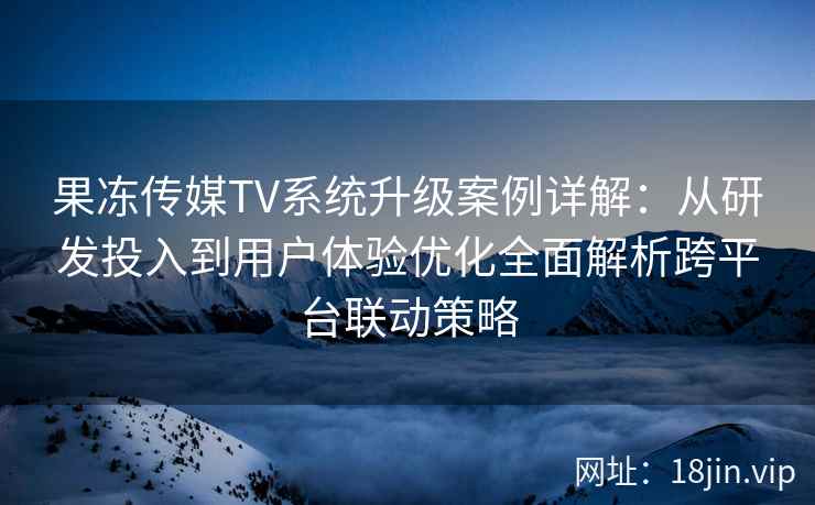 果冻传媒TV系统升级案例详解：从研发投入到用户体验优化全面解析跨平台联动策略