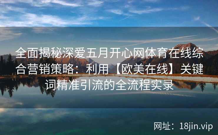 全面揭秘深爱五月开心网体育在线综合营销策略：利用【欧美在线】关键词精准引流的全流程实录