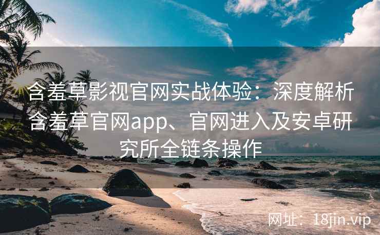 含羞草影视官网实战体验：深度解析含羞草官网app、官网进入及安卓研究所全链条操作