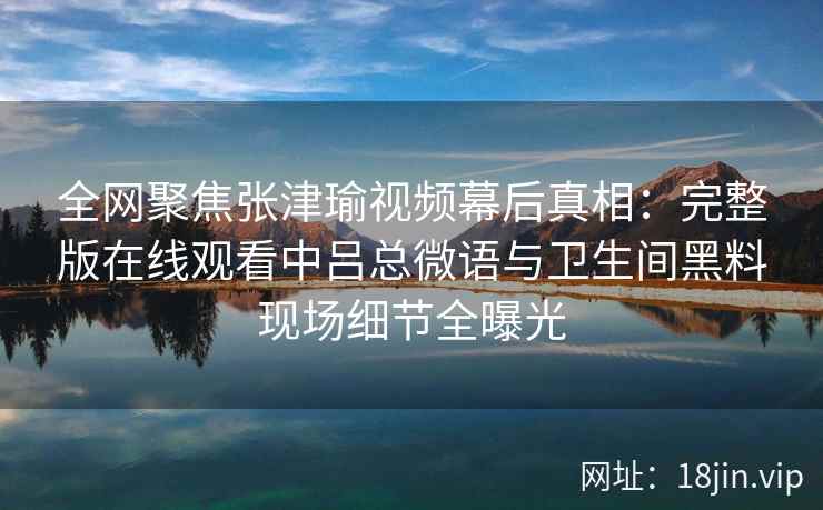全网聚焦张津瑜视频幕后真相：完整版在线观看中吕总微语与卫生间黑料现场细节全曝光