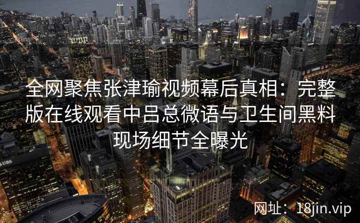 全网聚焦张津瑜视频幕后真相：完整版在线观看中吕总微语与卫生间黑料现场细节全曝光