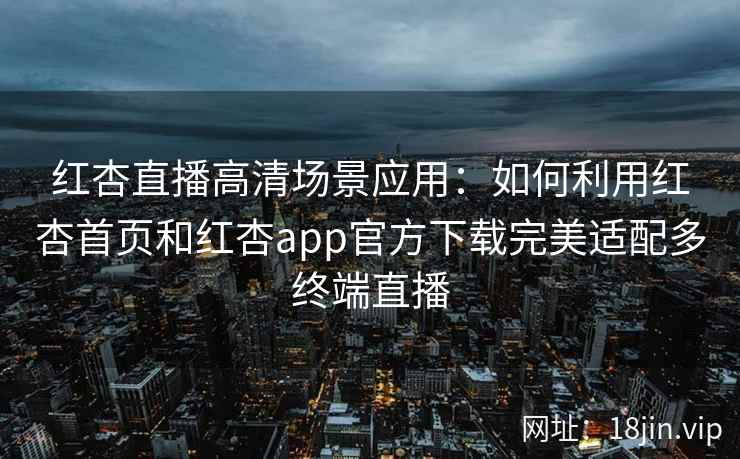 红杏直播高清场景应用：如何利用红杏首页和红杏app官方下载完美适配多终端直播