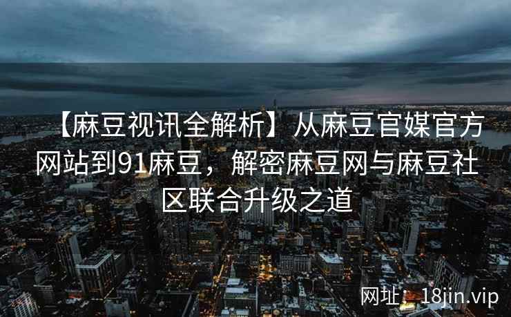 【麻豆视讯全解析】从麻豆官媒官方网站到91麻豆，解密麻豆网与麻豆社区联合升级之道