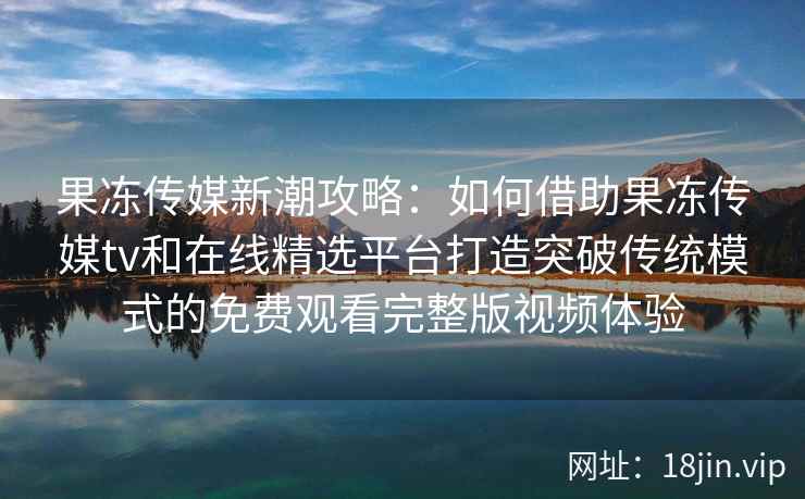果冻传媒新潮攻略：如何借助果冻传媒tv和在线精选平台打造突破传统模式的免费观看完整版视频体验