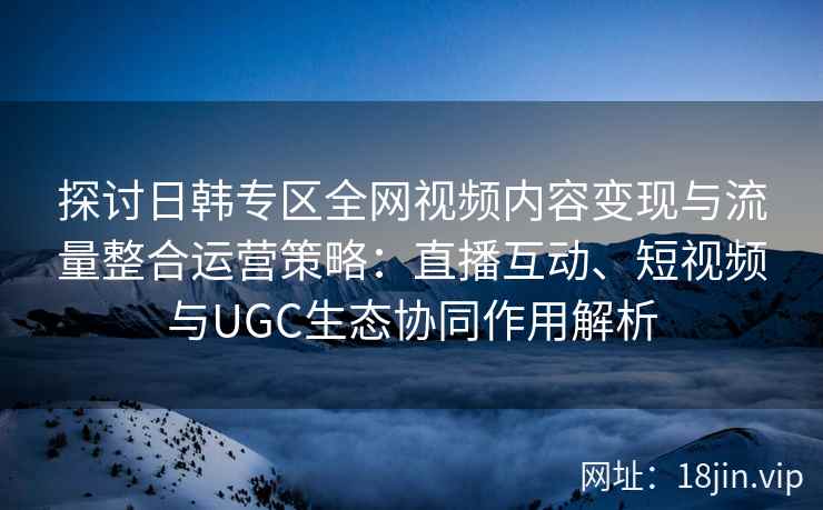 探讨日韩专区全网视频内容变现与流量整合运营策略：直播互动、短视频与UGC生态协同作用解析