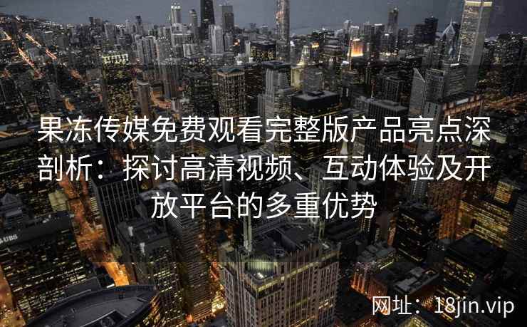 果冻传媒免费观看完整版产品亮点深剖析：探讨高清视频、互动体验及开放平台的多重优势