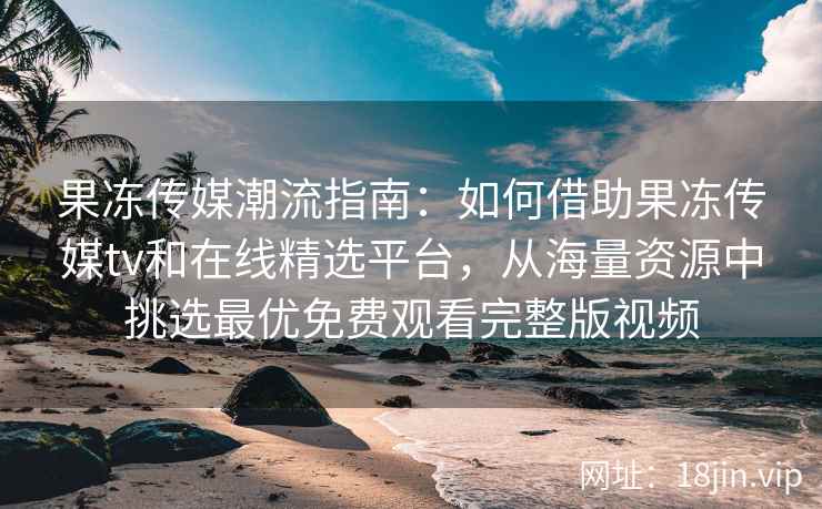 果冻传媒潮流指南：如何借助果冻传媒tv和在线精选平台，从海量资源中挑选最优免费观看完整版视频