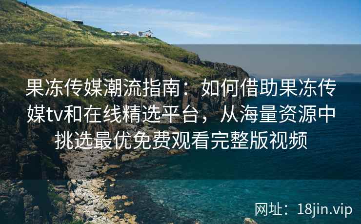 果冻传媒潮流指南：如何借助果冻传媒tv和在线精选平台，从海量资源中挑选最优免费观看完整版视频