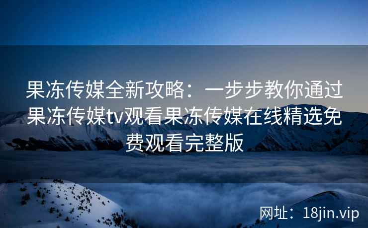 果冻传媒全新攻略：一步步教你通过果冻传媒tv观看果冻传媒在线精选免费观看完整版