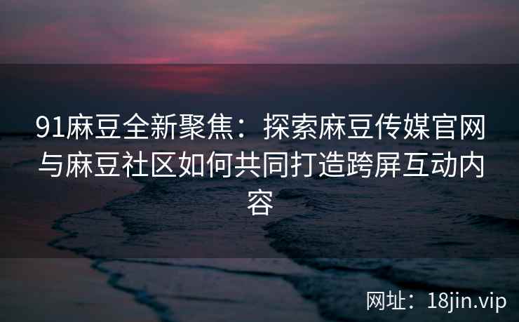 91麻豆全新聚焦：探索麻豆传媒官网与麻豆社区如何共同打造跨屏互动内容