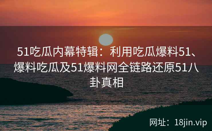 51吃瓜内幕特辑：利用吃瓜爆料51、爆料吃瓜及51爆料网全链路还原51八卦真相