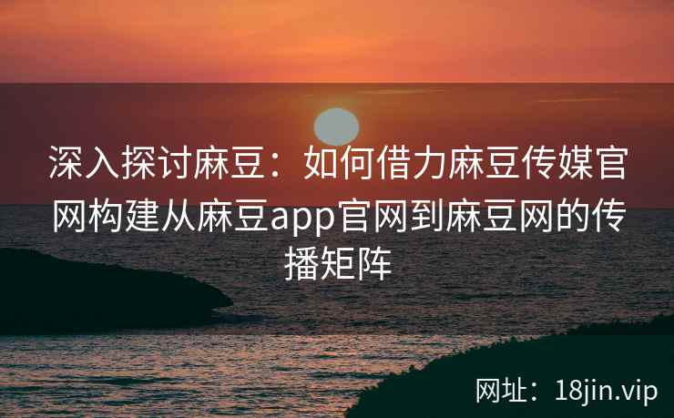深入探讨麻豆：如何借力麻豆传媒官网构建从麻豆app官网到麻豆网的传播矩阵