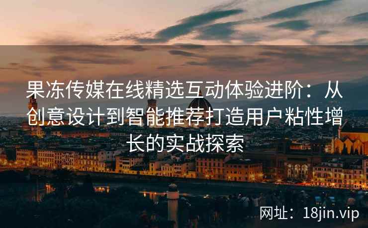 果冻传媒在线精选互动体验进阶：从创意设计到智能推荐打造用户粘性增长的实战探索
