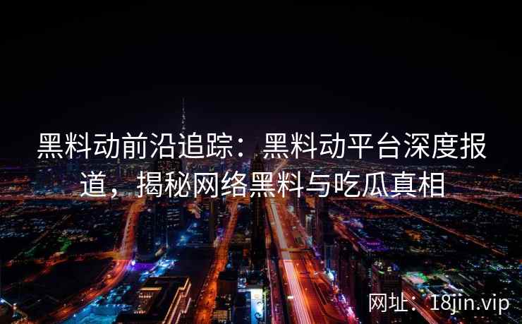 黑料动前沿追踪：黑料动平台深度报道，揭秘网络黑料与吃瓜真相