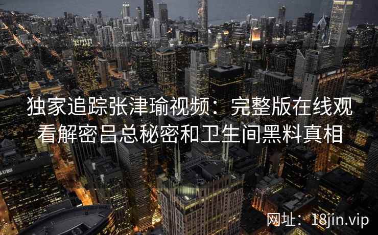 独家追踪张津瑜视频：完整版在线观看解密吕总秘密和卫生间黑料真相