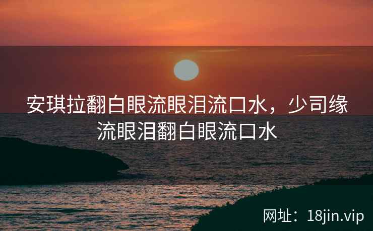 安琪拉翻白眼流眼泪流口水，少司缘流眼泪翻白眼流口水