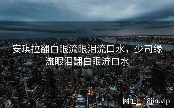 安琪拉翻白眼流眼泪流口水，少司缘流眼泪翻白眼流口水